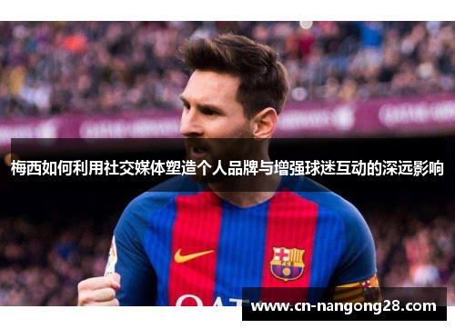 梅西如何利用社交媒体塑造个人品牌与增强球迷互动的深远影响