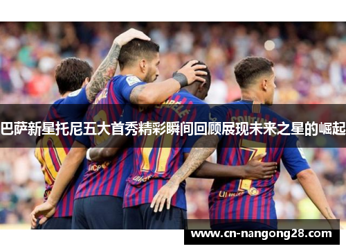 巴萨新星托尼五大首秀精彩瞬间回顾展现未来之星的崛起