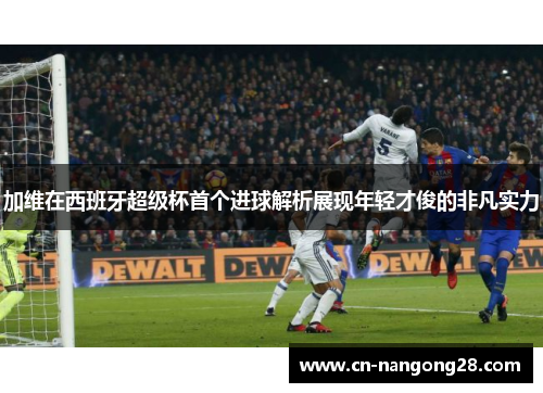 加维在西班牙超级杯首个进球解析展现年轻才俊的非凡实力