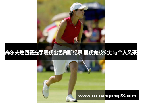 高尔夫巡回赛选手表现出色刷新纪录 展现竞技实力与个人风采